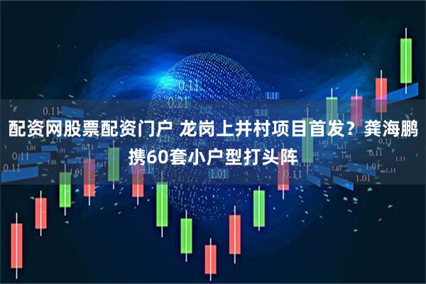 配资网股票配资门户 龙岗上井村项目首发？龚海鹏携60套小户型打头阵