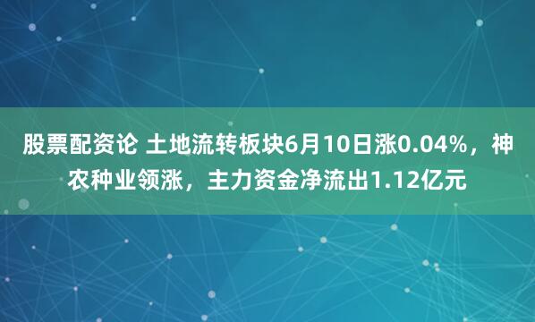 股票配资论 土地流转板块6月10日涨0.04%，神农种业领涨，主力资金净流出1.12亿元