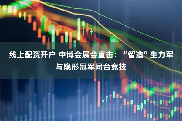 线上配资开户 中博会展会直击：“智造”生力军与隐形冠军同台竞技