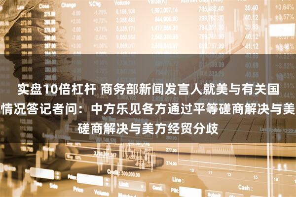 实盘10倍杠杆 商务部新闻发言人就美与有关国家关税谈判情况答记者问：中方乐见各方通过平等磋商解决与美方经贸分歧