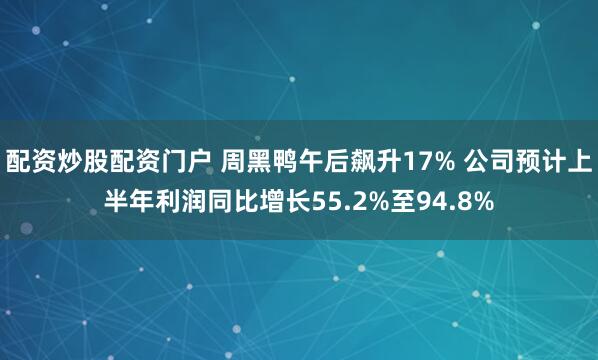 配资炒股配资门户 周黑鸭午后飙升17% 公司预计上半年利润同比增长55.2%至94.8%