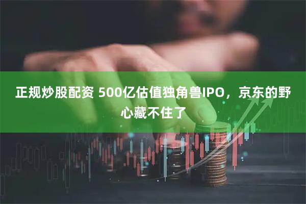 正规炒股配资 500亿估值独角兽IPO，京东的野心藏不住了